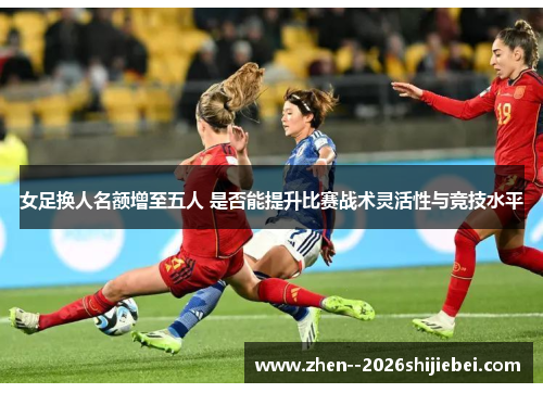 女足换人名额增至五人 是否能提升比赛战术灵活性与竞技水平