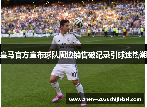 皇马官方宣布球队周边销售破纪录引球迷热潮
