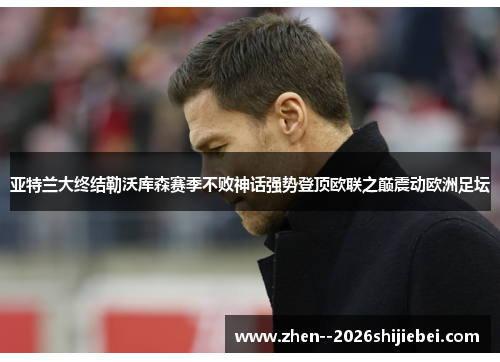 亚特兰大终结勒沃库森赛季不败神话强势登顶欧联之巅震动欧洲足坛 亚特兰大终结勒沃库森赛季不败神话强势登顶欧联之巅震动欧洲足坛