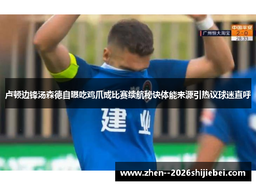 卢顿边锋汤森德自曝吃鸡爪成比赛续航秘诀体能来源引热议球迷直呼 卢顿边锋汤森德自曝吃鸡爪成比赛续航秘诀体能来源引热议球迷直呼