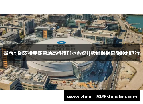 墨西哥阿兹特克体育场高科技排水系统升级确保揭幕战顺利进行