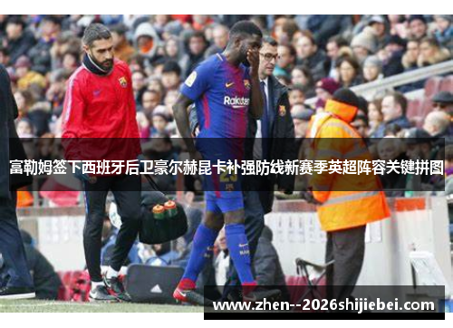 富勒姆签下西班牙后卫豪尔赫昆卡补强防线新赛季英超阵容关键拼图