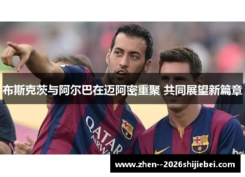 布斯克茨与阿尔巴在迈阿密重聚 共同展望新篇章