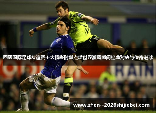 回顾国际足球友谊赛十大精彩时刻点燃世界激情瞬间经典对决与传奇进球