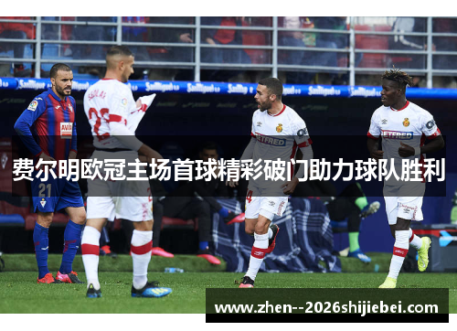 费尔明欧冠主场首球精彩破门助力球队胜利 费尔明欧冠主场首球精彩破门助力球队胜利